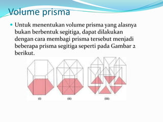Volume prisma
 Untuk menentukan volume prisma yang alasnya
 bukan berbentuk segitiga, dapat dilakukan
 dengan cara membagi prisma tersebut menjadi
 beberapa prisma segitiga seperti pada Gambar 2
 berikut.
 