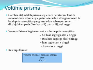 Volume prisma
 Gambar 2(i) adalah prisma segienam beraturan. Untuk
  menentukan volumenya, prisma tersebut dibagi menjadi 6
  buah prisma segitiga yang sama dan sebangun seperti
  ditunjukkan pada Gambar 2(ii) dan 2(iii), sehingga

 Volume Prisma Segienam = 6 x volume prisma segitiga
                             = 6 x luas segitiga alas x tinggi
                             = (6 x luas segitiga alas) x tinggi
                             = luas segienam x tinggi
                              = luas alas x tinggi
 Kesimpulannya:
             Volume prisma = luas alas x tinggi
                            atau
                           V = Lt
 