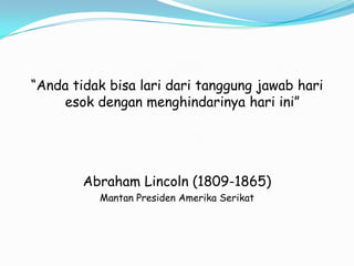 “Anda tidak bisa lari dari tanggung jawab hari
    esok dengan menghindarinya hari ini”




        Abraham Lincoln (1809-1865)
          Mantan Presiden Amerika Serikat
 