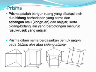 Prisma
 Prisma adalah bangun ruang yang dibatasi oleh
 dua bidang berhadapan yang sama dan
 sebangun atau (kongruen) dan sejajar, serta
 bidang-bidang lain yang berpotongan menurut
 rusuk-rusuk yang sejajar.

 Prisma diberi nama berdasarkan bentuk segi-n
 pada bidang alas atau bidang atasnya.
 