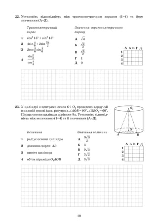 10
22.	 Установіть відповідність між тригонометричним виразом (1–4) та його	
	 значенням (А–Д).
	
1
2
3
4
А Б В Г Д
1	 cos2
15o
+ sin2
15o
2	 4sin
π
–
6
+ 2sin
3π
—
2
3	 2cos
π
–
6
sin
π
–
6
4	 —
А	 3
Б	 3
3
В	 3
2
Г	 1
Д	 0
Тригонометричний
вираз
Значення тригонометричного
виразу
sin
π
–
3
cos
π
–
3
	
23.	 У циліндрі з центрами основ О і О1 проведено хорду АВ	
	 в нижній основі (див. рисунок). ∠AOB = 90o
, ∠OBO1 = 60o
.	
	 Площа основи циліндра дорівнює 9π. Установіть відповід-	
	 ність між величиною (1–4) та її значенням (А–Д).
	
1
2
3
4
А Б В Г Д
1	 радіус основи циліндра
2	 довжина хорди  АВ
3	 висота циліндра
4	 об’єм піраміди O1AOB
А	
9 3
2
Б	 3
В	 9 3
Г	 3 2
Д	 3 3
Величина Значення величини
	
 