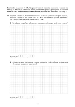 12
Розв’яжіть завдання 25–30. Одержані числові відповіді запишіть у зошиті та
бланку А. Відповідь записуйте лише десятковим дробом, ураховуючи положення
коми, по одній цифрі в кожній клітинці відповідно до зразків, наведених у бланку А.
25.	 Перший автомат за 2 хвилини наповнює гелієм 3 однакові повітряні кульки,	
	 а другий автомат за цей самий час – на 100 % більше таких кульок. Уважайте,	
	 що продуктивність роботи автоматів є сталою.
	 1.	 За скільки секунд другий автомат наповнює гелієм одну повітряну кульку?
	
	 Відповідь:   
	 2.	 Скільки всього повітряних кульок наповнять гелієм обидва автомати за	
	 	 10 хвилин, працюючи одночасно?
	
	 Відповідь:   
 