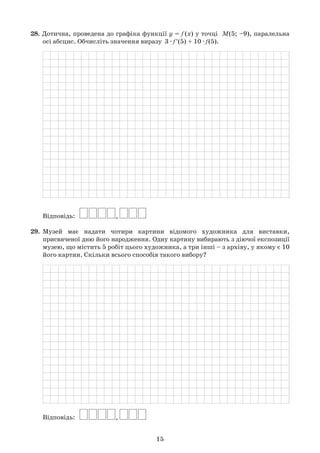 15
28. Дотична, проведена до графіка функції y = f (x) у точці  M(5; –9), паралельна	
	 осі абсцис. Обчисліть значення виразу  3 · f'(5) + 10 · f(5).
	
	 Відповідь:   
29.	 Музей має надати чотири картини відомого художника для виставки,	
	 присвяченої дню його народження. Одну картину вибирають з діючої експозиції	
	 музею, що містить 5 робіт цього художника, а три інші – з архіву, у якому є 10	
	 його картин. Скільки всього способів такого вибору?
	
	 Відповідь:   
 