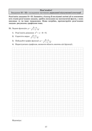 Пам’ятайте!
Завдання 31 і 32 є складовою частиною державної підсумкової атестації
Розв’яжіть завдання 31–33. Запишіть у бланку Б послідовні логічні дії та пояснення
всіх етапів розв’язання завдань, зробіть посилання на математичні факти, з яких
випливає те чи інше твердження. Якщо потрібно, проілюструйте розв’язання
завдань рисунками, графіками тощо.
31.	 Задано функцію  y = 2 – x
x2
+ x – 6
.
	 1.	 Розв’яжіть рівняння  x2
+ x – 6 = 0.
	 2.	 Спростіть вираз   2 – x
x2
+ x – 6
.
	 3.	 Побудуйте графік функції  y = 2 – x
x2
+ x – 6
.
	 4.	 Користуючись графіком, визначте область значень цієї функції.
	
	 Відповідь:
17
 