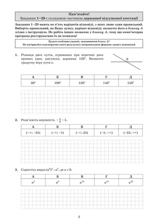 2
1.	 Різниця двох кутів, отриманих при перетині двох	
	 прямих (див. рисунок), дорівнює 120o
. Визначте	
	 градусну міру кута α.
	
А Б В Г Д
30o
100o
120o
140o
150o
	
2.	 Розв’яжіть нерівність  – x–
5
> 5.
	
А Б В Г Д
(–∞; –25) (–∞; –1) (–∞; 25) (–1; +∞) (–25; +∞)
	
3.	 Спростіть вираз (a6
)4
: a2
, де а ≠ 0.
	
А Б В Г Д
а5
а8
а10
а12
а22
	
Завдання 1–20 мають по п’ять варіантів відповіді, з яких лише один правильний.
Виберіть правильний, на Вашу думку, варіант відповіді, позначте його в бланку А
згідно з інструкцією. Не робіть інших позначок у бланку А, тому що комп’ютерна
програма реєструватиме їх як помилки!
Будьте особливо уважні, заповнюючи бланк А!
Не погіршуйте власноручно свого результату неправильною формою запису відповідей
Пам’ятайте!
Завдання 1–28 є складовою частиною державної підсумкової атестації
α
 