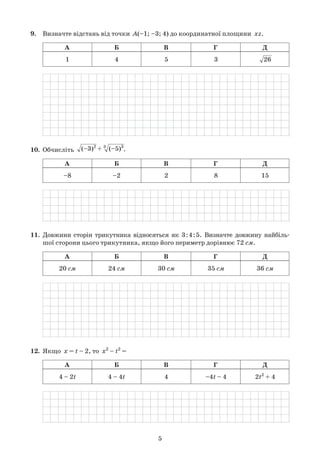 5
9.	 Визначте відстань від точки  A(–1; –3; 4) до координатної площини  xz.
	
А Б В Г Д
1 4 5 3    26
	
10.	 Обчисліть   (–3)2
+ 3
  (–5)3
.
	
А Б В Г Д
–8 –2 2 8 15
	
11.	 Довжини сторін трикутника відносяться як 3:4:5. Визначте довжину найбіль-	
	 шої сторони цього трикутника, якщо його периметр дорівнює 72 см.
	
А Б В Г Д
20 см 24 см 30 см 35 см 36 см
	
12.	 Якщо  x = t – 2, то  x2
– t2
=
	
А Б В Г Д
4 – 2t 4 – 4t 4 –4t – 4 2t2
+ 4
	
 