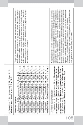 105
8.ДорофеевГ.В.,МираковаТ.Н.,БукаТ.Б.
Математика.Учеб.4кл.В2ч.Ч.2
Рабочиететради
1.ДорофеевГ.В.,МираковаТ.Н.,БукаТ.Б.
Математика.Рабочаятетрадь.1кл.В2ч.Ч.1.
2.ДорофеевГ.В.,МираковаТ.Н.,БукаТ.Б.
Математика.Рабочаятетрадь.1кл.В2ч.Ч.2.
3.ДорофеевГ.В.,МираковаТ.Н.,БукаТ.Б.
Математика.Рабочаятетрадь.2кл.В2ч.Ч.1.
4.ДорофеевГ.В.,МираковаТ.Н.,БукаТ.Б.
Математика.Рабочаятетрадь.2кл.В2ч.Ч.2.
5.ДорофеевГ.В.,МираковаТ.Н.,БукаТ.Б.
Математика.Рабочаятетрадь.3кл.В2ч.Ч.1.
6.ДорофеевГ.В.,МираковаТ.Н.,БукаТ.Б.
Математика.Рабочаятетрадь.3кл.В2ч.Ч.2.
7.ДорофеевГ.В.,МираковаТ.Н.,БукаТ.Б.
Математика.Рабочаятетрадь.4кл.В2ч.Ч.1.
8.ДорофеевГ.В.,МираковаТ.Н.,БукаТ.Б.
Математика.Рабочаятетрадь.4кл.В2ч.Ч.2
Тетрадипредназначеныдляорганизациисамостоятель-
нойработыучащихсянаурокеидома.Пособияпред-
ставляютсобойсистемуразнообразныхтренировочных
иразвивающихупражненийповсемосновнымвопро-
самначальногокурсаобученияматематике.Печатная
основатетрадейпозволяетзначительносократитьвремя
навыполнениезаданий
Пособиядляучащихся
1.СемёновА.Л.,ПосицельскаяМ.А.Математика
иинформатика.Задачииупражнения:1кл.
2.СемёновА.Л.,ПосицельскаяМ.А.Математика
иинформатика.Задачииупражнения:2кл.
3.СемёновА.Л.,РудченкоТ.А.Математикаи
информатика.Задачииупражнения:3кл.
Содержаниепособийобеспечиваетвключениевкурсма-
тематикиэлементовинформатикизасчётподробногооб-
суждениятем,находящихсянаперифериитрадицион-
ногокурсаматематики.Освоениеэтихтемпроисходит
впроцессевыполнениязаданий,предусматривающих
использованиежитейскогоопытамладшихшкольников.
Работаяспособиями,детинаклеиваютнанужноеместо
яркиекартинки,раскладываютпозаданнымправилам
элементы,вырезанныеизспециальнойвкладки.
Вконцепособийприлагаютсяподробныерекомендации
дляучителяккаждомузаданию
 