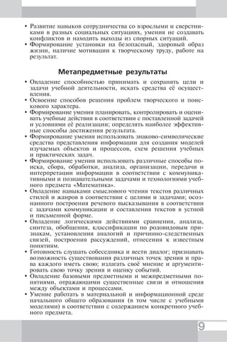 9
Развитие навыков сотрудничества со взрослыми и сверстни-
ками в разных социальных ситуациях, умения не создавать
конфликтов и находить выходы из спорных ситуаций.
Формирование установки на безопасный, здоровый образ
жизни, наличие мотивации к творческому труду, работе на
результат.
Метапредметные результаты
Овладение способностью принимать и сохранять цели и
задачи учебной деятельности, искать средства её осущест-
вления.
Освоение способов решения проблем творческого и поис-
кового характера.
Формирование умения планировать, контролировать и оцени-
вать учебные действия в соответствии с поставленной задачей
и условиями её реализации; определять наиболее эффектив-
ные способы достижения результата.
Формирование умения использовать знаково-символические
средства представления информации для создания моделей
изучаемых объектов и процессов, схем решения учебных
и практических задач.
Формирование умения использовать различные способы по-
иска, сбора, обработки, анализа, организации, передачи и
интерпретации информации в соответствии с коммуника-
тивными и познавательными задачами и технологиями учеб-
ного предмета «Математика».
Овладение навыками смыслового чтения текстов различных
стилей и жанров в соответствии с целями и задачами; осоз-
нанного построения речевого высказывания в соответствии
с задачами коммуникации и составления текстов в устной
и письменной форме.
Овладение логическими действиями сравнения, анализа,
синтеза, обобщения, классификации по родовидовым при-
знакам, установления аналогий и причинно-следственных
связей, построения рассуждений, отнесения к известным
понятиям.
Готовность слушать собеседника и вести диалог; признавать
возможность существования различных точек зрения и пра-
ва каждого иметь свою; излагать своё мнение и аргументи-
ровать свою точку зрения и оценку событий.
Овладение базовыми предметными и межпредметными по-
нятиями, отражающими существенные связи и отношения
между объектами и процессами.
Умение работать в материальной и информационной среде
начального общего образования (в том числе с учебными
моделями) в соответствии с содержанием конкретного учеб-
ного предмета.
 