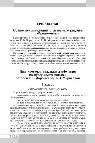 108
ПРИЛОЖЕНИЕ
Общие рекомендации к материалу раздела
«Приложение»
Планируемые результаты изучения курса «Математика»
авторов Г. В. Дорофеева, Т. Н. Мираковой по годам обучения,
представленные в разделе «Приложение», разработаны в соот-
ветствии с особенностями структуры и содержания данного
курса и являются ориентирами, помогающими учителю разра-
батывать свою рабочую программу.
Вспомогательный и ориентировочный характер представ-
ленных результатов позволяет учителю корректировать их в со-
ответствии с учебными возможностями обучающихся, собствен-
ными профессиональными характеристиками, материально-тех-
ническими и другими условиями образовательной организации.
Планируемые результаты обучения
по курсу «Математика»
авторов Г. В. Дорофеева, Т. Н. Мираковой
1 класс
Личностные результаты
У учащегося будут сформированы:
— положительное отношение к учёбе в школе, к предмету
«Математика»;
— представление о причинах успеха в учёбе;
— общее представление о моральных нормах поведения;
— осознание сути новой социальной роли — ученика: про-
являть положительное отношение к учебному предмету «Мате-
матика», отвечать на вопросы учителя (учебника), активно уча-
ствовать в беседах и дискуссиях, различных видах деятельности,
принимать нормы и правила школьной жизни, ответственно от-
носиться к урокам математики (ежедневно быть готовым к уро-
ку), бережно относиться к учебнику и рабочей тетради;
— элементарные навыки сотрудничества: освоение позитив-
ного стиля общения со сверстниками и взрослыми в школе и
дома; соблюдение элементарных правил работы в группе, про-
явление доброжелательного отношения к сверстникам, бескон-
 