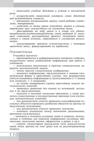 110
— выполнять учебные действия в устной и письменной
речи;
— осуществлять пошаговый контроль своих действий
под руководством учителя;
— адекватно воспринимать оценку своей работы учите-
лями, товарищами;
— выделять из темы урока известные знания и умения,
определять круг неизвестного по изучаемой теме;
— фиксировать по ходу урока и в конце его удовле-
творённость/неудовлетворённость своей работой (с помо-
щью смайликов, разноцветных фишек), позитивно отно-
ситься к своим успехам, стремиться к улучшению резуль-
тата;
— анализировать причины успеха/неуспеха с помощью
оценочных шкал, формулировать их вербально;
ПОЗНАВАТЕЛЬНЫЕ
Учащийся научится:
— ориентироваться в информационном материале учебника,
осуществлять поиск необходимой информации при работе с
учебником;
— использовать рисуночные и простые символические ва-
рианты математической записи;
— читать простое схематическое изображение;
— понимать информацию, представленную в знаково-сим-
волической форме в простейших случаях, под руководством
учителя кодировать информацию (с использованием 2–5 знаков
или символов, 1–2 операций);
— на основе кодирования строить простейшие модели ма-
тематических понятий;
— проводить сравнение (по одному из оснований, нагляд-
ное и по представлению);
— выделять в явлениях несколько признаков, а также раз-
личать существенные и несущественные признаки (для изучен-
ных математических понятий);
— под руководством учителя проводить классификацию из-
учаемых объектов (проводить разбиение объектов на группы по
выделенному основанию);
— под руководством учителя проводить аналогию;
— понимать отношения между понятиями (родовидовые,
причинно-следственные);
– понимать и толковать условные знаки и символы, исполь-
зуемые в учебнике для передачи информации (условные обо-
значения, выделения цветом, оформление в рамки и пр.);
— строить элементарное рассуждение (или доказательство
своей точки зрения) по теме урока или по рассматриваемому
вопросу;
 