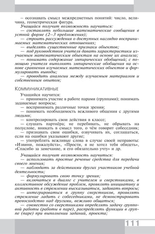 111
– осознавать смысл межпредметных понятий: число, вели-
чина, геометрическая фигура.
Учащийся получит возможность научиться:
— составлять небольшие математические сообщения в
устной форме (2–3 предложения);
— строить рассуждения о доступных наглядно восприни-
маемых математических отношениях;
— выделять существенные признаки объектов;
— под руководством учителя давать характеристики из-
учаемым математическим объектам на основе их анализа;
— понимать содержание эмпирических обобщений; с по-
мощью учителя выполнять эмпирические обобщения на ос-
нове сравнения изучаемых математических объектов и фор-
мулировать выводы;
— проводить аналогии между изучаемым материалом и
собственным опытом;
КОММУНИКАТИВНЫЕ
Учащийся научится:
— принимать участие в работе парами (группами); понимать
задаваемые вопросы;
— воспринимать различные точки зрения;
— понимать необходимость вежливого общения с другими
людьми;
— контролировать свои действия в классе;
— слушать партнёра; не перебивать, не обрывать на
полуслове, вникать в смысл того, о чём говорит собеседник;
— признавать свои ошибки, озвучивать их, соглашаться,
если на ошибки указывают другие;
— употреблять вежливые слова в случае своей неправоты:
«Извини, пожалуйста», «Прости, я не хотел тебя обидеть»,
«Спасибо за замечание, я его обязательно учту» и др.
Учащийся получит возможность научиться:
— использовать простые речевые средства для передачи
своего мнения;
— наблюдать за действиями других участников учебной
деятельности;
— формулировать свою точку зрения;
— включаться в диалог с учителем и сверстниками, в
коллективное обсуждение проблем, проявлять инициативу и
активность в стремлении высказываться, задавать вопросы;
— интегрироваться в группу сверстников, проявлять
стремление ладить с собеседниками, не демонстрировать
превосходство над другими, вежливо общаться;
— совместно со сверстниками определять задачу группо-
вой работы (работы в паре), распределять функции в груп-
пе (паре) при выполнении заданий, проекта;
 
