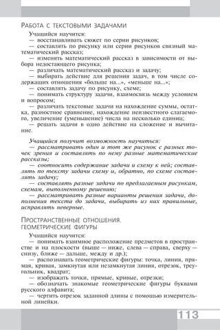 113
РАБОТА С ТЕКСТОВЫМИ ЗАДАЧАМИ
Учащийся научится:
— восстанавливать сюжет по серии рисунков;
— составлять по рисунку или серии рисунков связный ма-
тематический рассказ;
— изменять математический рассказ в зависимости от вы-
бора недостающего рисунка;
— различать математический рассказ и задачу;
— выбирать действие для решения задач, в том числе со-
держащих отношения «больше на...», «меньше на...»;
— составлять задачу по рисунку, схеме;
— понимать структуру задачи, взаимосвязь между условием
и вопросом;
— различать текстовые задачи на нахождение суммы, остат-
ка, разностное сравнение, нахождение неизвестного слагаемо-
го, увеличение (уменьшение) числа на несколько единиц;
— решать задачи в одно действие на сложение и вычита-
ние.
Учащийся получит возможность научиться:
— рассматривать один и тот же рисунок с разных то-
чек зрения и составлять по нему разные математические
рассказы;
— соотносить содержание задачи и схему к ней; состав-
лять по тексту задачи схему и, обратно, по схеме состав-
лять задачу;
— составлять разные задачи по предлагаемым рисункам,
схемам, выполненному решению;
— рассматривать разные варианты решения задачи, до-
полнения текста до задачи, выбирать из них правильные,
исправлять неверные.
ПРОСТРАНСТВЕННЫЕ ОТНОШЕНИЯ.
ГЕОМЕТРИЧЕСКИЕ ФИГУРЫ
Учащийся научится:
— понимать взаимное расположение предметов в простран-
стве и на плоскости (выше — ниже, слева — справа, сверху —
снизу, ближе — дальше, между и др.);
— распознавать геометрические фигуры: точка, линия, пря-
мая, кривая, замкнутая или незамкнутая линия, отрезок, треу-
гольник, квадрат;
— изображать точки, прямые, кривые, отрезки;
— обозначать знакомые геометрические фигуры буквами
русского алфавита;
— чертить отрезок заданной длины с помощью измеритель-
ной линейки.
 