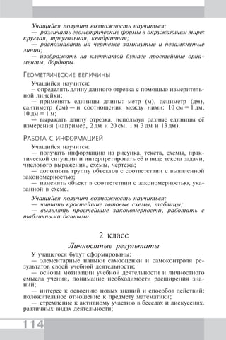 114
Учащийся получит возможность научиться:
— различать геометрические формы в окружающем мире:
круглая, треугольная, квадратная;
— распознавать на чертеже замкнутые и незамкнутые
линии;
— изображать на клетчатой бумаге простейшие орна-
менты, бордюры.
ГЕОМЕТРИЧЕСКИЕ ВЕЛИЧИНЫ
Учащийся научится:
– определять длину данного отрезка с помощью измеритель-
ной линейки;
— применять единицы длины: метр (м), дециметр (дм),
сантиметр (см) — и соотношения между ними: 10 см = 1 дм,
10 дм = 1 м;
— выражать длину отрезка, используя разные единицы её
измерения (например, 2 дм и 20 см, 1 м 3 дм и 13 дм).
РАБОТА С ИНФОРМАЦИЕЙ
Учащийся научится:
— получать информацию из рисунка, текста, схемы, прак-
тической ситуации и интерпретировать её в виде текста задачи,
числового выражения, схемы, чертежа;
— дополнять группу объектов с соответствии с выявленной
закономерностью;
— изменять объект в соответствии с закономерностью, ука-
занной в схеме.
Учащийся получит возможность научиться:
— читать простейшие готовые схемы, таблицы;
— выявлять простейшие закономерности, работать с
табличными данными.
2 класс
Личностные результаты
У учащегося будут сформированы:
— элементарные навыки самооценки и самоконтроля ре-
зультатов своей учебной деятельности;
— основы мотивации учебной деятельности и личностного
смысла учения, понимание необходимости расширения зна-
ний;
— интерес к освоению новых знаний и способов действий;
положительное отношение к предмету математики;
— стремление к активному участию в беседах и дискуссиях,
различных видах деятельности;
 