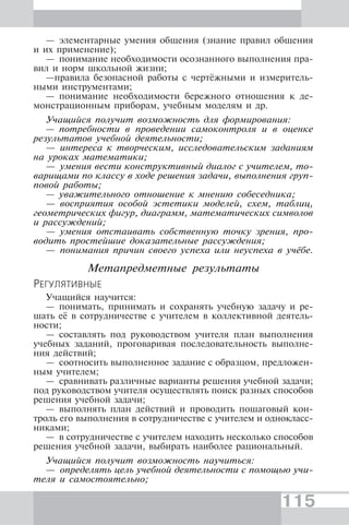 115
— элементарные умения общения (знание правил общения
и их применение);
— понимание необходимости осознанного выполнения пра-
вил и норм школьной жизни;
—правила безопасной работы с чертёжными и измеритель-
ными инструментами;
— понимание необходимости бережного отношения к де-
монстрационным приборам, учебным моделям и др.
Учащийся получит возможность для формирования:
— потребности в проведении самоконтроля и в оценке
результатов учебной деятельности;
— интереса к творческим, исследовательским заданиям
на уроках математики;
— умения вести конструктивный диалог с учителем, то-
варищами по классу в ходе решения задачи, выполнения груп-
повой работы;
— уважительного отношение к мнению собеседника;
— восприятия особой эстетики моделей, схем, таблиц,
геометрических фигур, диаграмм, математических символов
и рассуждений;
— умения отстаивать собственную точку зрения, про-
водить простейшие доказательные рассуждения;
— понимания причин своего успеха или неуспеха в учёбе.
Метапредметные результаты
РЕГУЛЯТИВНЫЕ
Учащийся научится:
— понимать, принимать и сохранять учебную задачу и ре-
шать её в сотрудничестве с учителем в коллективной деятель-
ности;
— составлять под руководством учителя план выполнения
учебных заданий, проговаривая последовательность выполне-
ния действий;
— соотносить выполненное задание с образцом, предложен-
ным учителем;
— сравнивать различные варианты решения учебной задачи;
под руководством учителя осуществлять поиск разных способов
решения учебной задачи;
— выполнять план действий и проводить пошаговый кон-
троль его выполнения в сотрудничестве с учителем и однокласс-
никами;
— в сотрудничестве с учителем находить несколько способов
решения учебной задачи, выбирать наиболее рациональный.
Учащийся получит возможность научиться:
— определять цель учебной деятельности с помощью учи-
теля и самостоятельно;
 