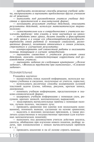 116
— предлагать возможные способы решения учебной зада-
чи, воспринимать и оценивать предложения других учеников
по её решению;
— выполнять под руководством учителя учебные дей-
ствия в практической и мыслительной форме;
— осознавать результат учебных действий, описывать
результаты действий, используя математическую терми-
нологию;
— самостоятельно или в сотрудничестве с учителем вы-
членять проблему: что узнать и чему научиться на уроке;
— подводить итог урока, делать выводы и фиксировать
по ходу урока и в конце его удовлетворённость/неудовлет-
ворённость своей работой (с помощью смайликов, разно-
цветных фишек), позитивно относиться к своим успехам,
стремиться к улучшению результата;
— контролировать ход совместной работы и оказывать
помощь товарищам в случаях затруднений;
— оценивать совместно с учителем результат своих
действий, вносить соответствующие коррективы под ру-
ководством учителя;
— оценивать задания по следующим критериям: «Легкое
задание», «Возникли трудности при выполнении», «Сложное
задание».
ПОЗНАВАТЕЛЬНЫЕ
Учащийся научится:
— осуществлять поиск нужной информации, используя ма-
териал учебника и сведения, полученные от учителя, взрослых;
— использовать различные способы кодирования условий
текстовой задачи (схема, таблица, рисунок, краткая запись,
диаграмма);
— понимать учебную информацию, представленную в зна-
ково-символической форме;
— кодировать учебную информацию с помощью схем, ри-
сунков, кратких записей, математических выражений;
— моделировать вычислительные приёмы с помощью пало-
чек, пучков палочек, числового луча;
— проводить сравнение (по одному или нескольким осно-
ваниям), понимать выводы, сделанные на основе сравнения;
— выделять в явлениях несколько признаков, а также раз-
личать существенные и несущественные признаки (для изучен-
ных математических понятий);
— выполнять под руководством учителя действия анализа,
синтеза, обобщения при изучении нового понятия, разборе за-
дачи, при ознакомлении с новым вычислительным приёмом
и т. д.;
— проводить аналогию и на её основе строить выводы;
 