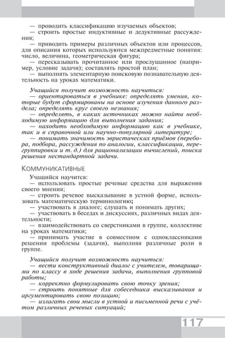 117
— проводить классификацию изучаемых объектов;
— строить простые индуктивные и дедуктивные рассужде-
ния;
— приводить примеры различных объектов или процессов,
для описания которых используются межпредметные понятия:
число, величина, геометрическая фигура;
— пересказывать прочитанное или прослушанное (напри-
мер, условие задачи); составлять простой план;
— выполнять элементарную поисковую познавательную дея-
тельность на уроках математики.
Учащийся получит возможность научиться:
— ориентироваться в учебнике: определять умения, ко-
торые будут сформированы на основе изучения данного раз-
дела; определять круг своего незнания;
— определять, в каких источниках можно найти необ-
ходимую информацию для выполнения задания;
— находить необходимую информацию как в учебнике,
так и в справочной или научно-популярной литературе;
— понимать значимость эвристических приёмов (перебо-
ра, подбора, рассуждения по аналогии, классификации, пере-
группировки и т. д.) для рационализации вычислений, поиска
решения нестандартной задачи.
КОММУНИКАТИВНЫЕ
Учащийся научится:
— использовать простые речевые средства для выражения
своего мнения;
— строить речевое высказывание в устной форме, исполь-
зовать математическую терминологию;
— участвовать в диалоге; слушать и понимать других;
— участвовать в беседах и дискуссиях, различных видах дея-
тельности;
— взаимодействовать со сверстниками в группе, коллективе
на уроках математики;
— принимать участие в совместном с одноклассниками
решении проблемы (задачи), выполняя различные роли в
группе.
Учащийся получит возможность научиться:
— вести конструктивный диалог с учителем, товарища-
ми по классу в ходе решения задачи, выполнения групповой
работы;
— корректно формулировать свою точку зрения;
— строить понятные для собеседника высказывания и
аргументировать свою позицию;
— излагать свои мысли в устной и письменной речи с учё-
том различных речевых ситуаций;
 