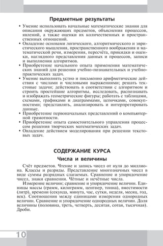10
Предметные результаты
Умение использовать начальные математические знания для
описания окружающих предметов, объяснения процессов,
явлений, а также оценки их количественных и простран-
ственных отношений.
Овладение основами логического, алгоритмического и эври-
стического мышления, пространственного воображения и ма-
тематической речи, измерения, пересчёта, прикидки и оцен-
ки, наглядного представления данных и процессов, записи
и выполнения алгоритмов.
Приобретение начального опыта применения математиче-
ских знаний для решения учебно-познавательных и учебно-
практических задач.
Умение выполнять устно и письменно арифметические дей-
ствия с числами и числовыми выражениями; решать тек-
стовые задачи; действовать в соответствии с алгоритмом и
строить простейшие алгоритмы, исследовать, распознавать
и изображать геометрические фигуры; работать с таблицами,
схемами, графиками и диаграммами, цепочками, совокуп-
ностями; представлять, анализировать и интерпретировать
данные.
Приобретение первоначальных представлений о компьютер-
ной грамотности.
Приобретение опыта самостоятельного управления процес-
сом решения творческих математических задач.
Овладение действием моделирования при решении тексто-
вых задач.
СОДЕРЖАНИЕ КУРСА
Числа и величины
Счёт предметов. Чтение и запись чисел от нуля до миллио-
на. Классы и разряды. Представление многозначных чисел в
виде суммы разрядных слагаемых. Сравнение и упорядочение
чисел, знаки сравнения. Чётные и нечётные числа.
Измерение величин; сравнение и упорядочение величин. Еди-
ницы массы (грамм, килограмм, центнер, тонна), вместимости
(литр), времени (секунда, минута, час, сутки, неделя, месяц, год,
век). Соотношения между единицами измерения однородных
величин. Сравнение и упорядочение однородных величин. Доля
величины (половина, треть, четверть, десятая, сотая, тысячная).
Дроби.
 