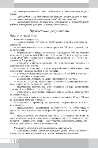 118
— контролировать свои действия в коллективной ра-
боте;
— наблюдать за действиями других участников в про-
цессе коллективной познавательной деятельности;
— конструктивно разрешать конфликты посредством
учёта интересов сторон и сотрудничества.
Предметные результаты
ЧИСЛА И ВЕЛИЧИНЫ
Учащийся научится:
— моделировать ситуации, требующие умения считать де-
сятками;
— выполнять счёт десятками в пределах 100 как прямой, так
и обратный;
— образовывать круглые десятки в пределах 100 на основе
принципа умножения (30 — это 3 раза по 10) и все другие чис-
ла от 20 до 100 из десятков и нескольких единиц (67 — это 6 де-
сятков и 7 единиц);
— сравнивать числа в пределах 100, опираясь на порядок их
следования при счёте;
— читать и записывать числа первой сотни, объясняя, что
обозначает каждая цифра в их записи;
— упорядочивать натуральные числа от 0 до 100 в соответ-
ствии с заданным порядком;
— выполнять измерение длин предметов в метрах;
— выражать длину, используя различные единицы измере-
ния: сантиметр, дециметр, метр;
— применять изученные соотношения между единицами
длины: 1 м = 100 см, 1 м = 10 дм;
— сравнивать величины, выраженные в метрах, дециметрах
и сантиметрах;
— заменять крупные единицы длины мелкими (5 м = 50 дм)
и наоборот (100 см = 10 дм);
— сравнивать промежутки времени, выраженные в часах
и минутах;
— использовать различные инструменты и технические
средства для проведения измерений времени в часах и мину-
тах;
— использовать основные единицы измерения величин и
соотношения между ними (час — минута, метр — дециметр, де-
циметр — сантиметр, метр — сантиметр), выполнять арифмети-
ческие действия с этими величинами.
Учащийся получит возможность научиться:
— устанавливать закономерность ряда чисел и допол-
нять его в соответствии с этой закономерностью;
 