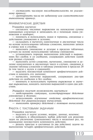 119
— составлять числовую последовательность по указан-
ному правилу;
— группировать числа по заданному или самостоятельно
выявленному правилу.
АРИФМЕТИЧЕСКИЕ ДЕЙСТВИЯ
Учащийся научится:
— составлять числовые выражения на нахождение суммы
одинаковых слагаемых и записывать их с помощью знака ум-
ножения и наоборот;
— понимать и использовать знаки и термины, связанные с
действиями умножения и деления;
— складывать и вычитать однозначные и двузначные числа
на основе использования таблицы сложения, выполняя записи
в строку или в столбик;
— выполнять умножение и деление в пределах табличных
случаев на основе использования таблицы умножения;
— устанавливать порядок выполнения действий в выраже-
ниях без скобок и со скобками, содержащих действия одной
или разных ступеней;
— выполнять устно сложение, вычитание, умножение и де-
ление однозначных и двузначных чисел в случаях, сводимых к
знанию таблицы сложения и таблицы умножения в пределах 20
(в том числе с нулем и единицей);
— выделять неизвестный компонент арифметического дей-
ствия и находить его значение;
— вычислять значения выражений, содержащих два-три
действия со скобками и без скобок;
— понимать и использовать термины выражение и значе-
ние выражения, находить значения выражений в одно-два дей-
ствия.
Учащийся получит возможность научиться:
— моделировать ситуации, иллюстрирующие действия
умножения и деления;
— использовать изученные свойства арифметических
действий для рационализации вычислений;
— выполнять проверку действий с помощью вычислений.
РАБОТА С ТЕКСТОВЫМИ ЗАДАЧАМИ
Учащийся научится:
— выделять в задаче условие, вопрос, данные, искомое;
— выбирать и обосновывать выбор действий для решения
задач на увеличение (уменьшение) числа в несколько раз, на
нахождение неизвестного компонента действия;
— решать простые и составные (в два действия) задачи на
выполнение четырёх арифметических действий.
 
