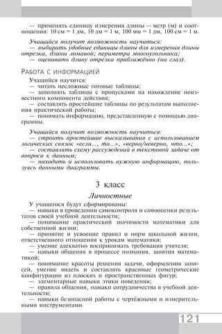 121
— применять единицу измерения длины — метр (м) и соот-
ношения: 10 см = 1 дм, 10 дм = 1 м, 100 мм = 1 дм, 100 см = 1 м.
Учащийся получит возможность научиться:
— выбирать удобные единицы длины для измерения длины
отрезка, длины ломаной; периметра многоугольника;
— оценивать длину отрезка приближённо (на глаз).
РАБОТА С ИНФОРМАЦИЕЙ
Учащийся научится:
— читать несложные готовые таблицы;
— заполнять таблицы с пропусками на нахождение неиз-
вестного компонента действия;
— составлять простейшие таблицы по результатам выполне-
ния практической работы;
— понимать информацию, представленную с помощью диа-
граммы.
Учащийся получит возможность научиться:
— строить простейшие высказывания с использованием
логических связок «если…, то…», «верно/неверно, что...»;
— составлять схему рассуждений в текстовой задаче от
вопроса к данным;
— находить и использовать нужную информацию, поль-
зуясь данными диаграммы.
3 класс
Личностные
У учащегося будут сформированы:
— навыки в проведении самоконтроля и самооценки резуль-
татов своей учебной деятельности;
— понимание практической значимости математики для
собственной жизни;
— принятие и усвоение правил и норм школьной жизни,
ответственного отношения к урокам математики;
— умение адекватно воспринимать требования учителя;
— навыки общения в процессе познания, занятия матема-
тикой;
— понимание красоты решения задачи, оформления запи-
сей, умение видеть и составлять красивые геометрические
конфигурации из плоских и пространственных фигур;
— элементарные навыки этики поведения;
— правила общения, навыки сотрудничества в учебной дея-
тельности;
— навыки безопасной работы с чертёжными и измеритель-
ными инструментами.
 