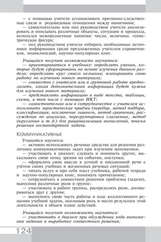 124
— с помощью учителя устанавливать причинно-следствен-
ные связи и родовидовые отношения между понятиями;
— самостоятельно или под руководством учителя анализи-
ровать и описывать различные объекты, ситуации и процессы,
используя межпредметные понятия: число, величина, геоме-
трическая фигура;
— под руководством учителя отбирать необходимые источ-
ники информации среди предложенных учителем справочни-
ков, энциклопедий, научно-популярных книг.
Учащийся получит возможность научиться:
— ориентироваться в учебнике: определять умения, ко-
торые будут сформированы на основе изучения данного раз-
дела; определять круг своего незнания; планировать свою
работу по изучению нового материала;
— совместно с учителем или в групповой работе предпо-
лагать, какая дополнительная информация будет нужна
для изучения нового материала;
— представлять информацию в виде текста, таблицы,
схемы, в том числе с помощью ИКТ;
— самостоятельно или в сотрудничестве с учителем ис-
пользовать эвристические приёмы (перебор, метод подбора,
классификация, исключение лишнего, метод сравнения, рас-
суждение по аналогии, перегруппировка слагаемых, метод
округления и т. д.) для рационализации вычислений, поиска
решения нестандартной задачи.
КОММУНИКАТИВНЫЕ
Учащийся научится:
— активно использовать речевые средства для решения раз-
личных коммуникативных задач при изучении математики;
— участвовать в диалоге; слушать и понимать других, вы-
сказывать свою точку зрения на события, поступки;
— оформлять свои мысли в устной и письменной речи с
учётом своих учебных и жизненных речевых ситуаций;
— читать вслух и про себя текст учебника, рабочей тетради
и научно-популярных книг, понимать прочитанное;
— сотрудничать в совместном решении проблемы (задачи),
выполняя различные роли в группе;
— участвовать в работе группы, распределять роли, догова-
риваться друг с другом;
— выполнять свою часть работы в ходе коллективного ре-
шения учебной задачи, осознавая роль и место результата этой
деятельности в общем плане действий.
Учащийся получит возможность научиться:
— участвовать в диалоге при обсуждении хода выполне-
ния задания и выработке совместного решения;
 