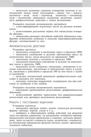 126
— используя основные единицы измерения величин и со-
отношения между ними (килограмм — грамм; час — минута;
километр — метр, метр — дециметр, дециметр — сантиметр,
метр — сантиметр), сравнивать названные величины, выпол-
нять арифметические действия с этими величинами.
Учащийся получит возможность научиться:
— классифицировать изученные числа по разным основа-
ниям;
— использовать различные мерки для вычисления площа-
ди фигуры;
— выполнять разными способами подсчёт единичных ква-
дратов (единичных кубиков) в плоской (пространственной)
фигуре, составленной из них.
АРИФМЕТИЧЕСКИЕ ДЕЙСТВИЯ
Учащийся научится:
— выполнять сложение и вычитание чисел в пределах 1000;
— выполнять умножение и деление трёхзначных чисел на
однозначное число, когда результат не превышает 1000;
— выполнять деление с остатком в пределах 1000;
— письменно выполнять умножение и деление на однознач-
ное число в пределах 1000;
— выполнять устно сложение, вычитание, умножение и де-
ление однозначных, двузначных и трёхзначных чисел в случа-
ях, сводимых к действиям в пределах 100 (в том числе с нулём
и единицей);
— выделять неизвестный компонент арифметического дей-
ствия и находить его значение;
— находить значения выражений, содержащих два-три дей-
ствия со скобками и без скобок.
Учащийся получит возможность научиться:
– оценивать приближённо результаты арифметических
действий;
– использовать приёмы округления для рационализации
вычислений или проверки полученного результата.
РАБОТА С ТЕКСТОВЫМИ ЗАДАЧАМИ
Учащийся научится:
— выполнять краткую запись задачи, используя различные
формы: таблицу, чертёж, схему и т. д.;
— выбирать и обосновывать выбор действий для решения
задач на кратное сравнение, на нахождение четвёртого пропор-
ционального (методом приведения к единице, методом сравне-
ния), задач на расчёт стоимости (цена, количество, стоимость),
на нахождение промежутка времени (начало, конец, продолжи-
тельность события);
 
