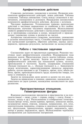 11
Арифметические действия
Сложение, вычитание, умножение и деление. Названия ком-
понентов арифметических действий, знаки действий. Таблица
сложения. Таблица умножения. Связь между сложением и вы-
читанием, умножением и делением. Нахождение неизвестного
компонента арифметического действия. Деление с остатком.
Числовое выражение. Установление порядка выполнения
действий в числовых выражениях со скобками и без скобок.
Нахождение значения числового выражения. Использование
свойств арифметических действий в вычислениях (перестанов-
ка и группировка слагаемых в сумме, множителей в произве-
дении; умножение суммы и разности на число).
Алгоритмы письменного сложения, вычитания, умножения
и деления многозначных чисел. Способы проверки правильно-
сти вычислений (алгоритм, обратное действие, оценка досто-
верности, прикидка результата, вычисление на калькуляторе).
Работа с текстовыми задачами
Составление задач по предметным картинкам. Решение тек-
стовых задач арифметическим способом. Планирование хода
решения задачи. Представление текста задачи (таблица, схема,
диаграмма и другие модели). Задачи на раскрытие смысла
арифметического действия (на нахождение суммы, остатка,
произведения и частного). Задачи, содержащие отношения
«больше (меньше) на…», «больше (меньше) в…». Зависимости
между величинами, характеризующими процессы движения,
работы, купли-продажи и др. Скорость, время, путь; объём ра-
боты, время, производительность труда; количество товара, его
цена и стоимость и др.
Задачи на нахождение доли целого и целого по его доле.
Задачи на приведение к единице, сравнение, нахождение не-
известного по двум суммам, нахождение неизвестного по двум
разностям.
Пространственные отношения.
Геометрические фигуры
Взаимное расположение предметов в пространстве и на пло-
скости (выше — ниже, слева — справа, сверху — снизу, ближе —
дальше, между и др.). Распознавание и изображение геометри-
ческих фигур: точка, линия (кривая, прямая), замкнутая линия,
незамкнутая линия, отрезок, ломаная, направление, луч, угол,
многоугольник (вершины, стороны и диагонали многоугольни-
ка), треугольник, прямоугольник, квадрат, окружность, круг,
центр и радиус окружности, круга. Использование чертёжных
инструментов для выполнения построений.
 