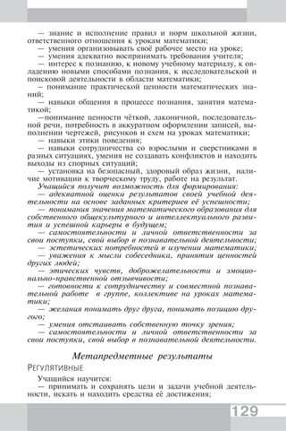 129
— знание и исполнение правил и норм школьной жизни,
ответственного отношения к урокам математики;
— умения организовывать своё рабочее место на уроке;
— умения адекватно воспринимать требования учителя;
— интерес к познанию, к новому учебному материалу, к ов-
ладению новыми способами познания, к исследовательской и
поисковой деятельности в области математики;
– понимание практической ценности математических зна-
ний;
— навыки общения в процессе познания, занятия матема-
тикой;
—понимание ценности чёткой, лаконичной, последователь-
ной речи, потребность в аккуратном оформлении записей, вы-
полнении чертежей, рисунков и схем на уроках математики;
— навыки этики поведения;
— навыки сотрудничества со взрослыми и сверстниками в
разных ситуациях, умения не создавать конфликтов и находить
выходы из спорных ситуаций;
— установка на безопасный, здоровый образ жизни, нали-
чие мотивации к творческому труду, работе на результат.
Учащийся получит возможность для формирования:
— адекватной оценки результатов своей учебной дея-
тельности на основе заданных критериев её успешности;
— понимания значения математического образования для
собственного общекультурного и интеллектуального разви-
тия и успешной карьеры в будущем;
— самостоятельности и личной ответственности за
свои поступки, свой выбор в познавательной деятельности;
— эстетических потребностей в изучении математики;
— уважения к мысли собеседника, принятия ценностей
других людей;
— этических чувств, доброжелательности и эмоцио-
нально-нравственной отзывчивости;
— готовности к сотрудничеству и совместной познава-
тельной работе в группе, коллективе на уроках матема-
тики;
— желания понимать друг друга, понимать позицию дру-
гого;
— умения отстаивать собственную точку зрения;
— самостоятельности и личной ответственности за
свои поступки, свой выбор в познавательной деятельности.
Метапредметные результаты
РЕГУЛЯТИВНЫЕ
Учащийся научится:
— принимать и сохранять цели и задачи учебной деятель-
ности, искать и находить средства её достижения;
 