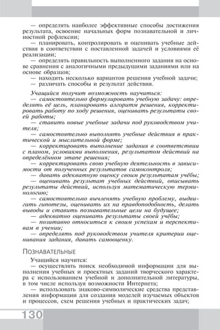 130
— определять наиболее эффективные способы достижения
результата, освоение начальных форм познавательной и лич-
ностной рефлексии;
— планировать, контролировать и оценивать учебные дей-
ствия в соответствии с поставленной задачей и условиями её
реализации;
— определять правильность выполненного задания на осно-
ве сравнения с аналогичными предыдущими заданиями или на
основе образцов;
— находить несколько вариантов решения учебной задачи;
— различать способы и результат действия.
Учащийся получит возможность научиться:
— самостоятельно формулировать учебную задачу: опре-
делять её цель, планировать алгоритм решения, корректи-
ровать работу по ходу решения, оценивать результаты сво-
ей работы;
— ставить новые учебные задачи под руководством учи-
теля;
— самостоятельно выполнять учебные действия в прак-
тической и мыслительной форме;
— корректировать выполнение задания в соответствии
с планом, условиями выполнения, результатом действий на
определённом этапе решения;
— корректировать свою учебную деятельность в зависи-
мости от полученных результатов самоконтроля;
— давать адекватную оценку своим результатам учёбы;
— оценивать результат учебных действий, описывать
результаты действий, используя математическую терми-
нологию;
— самостоятельно вычленять учебную проблему, выдви-
гать гипотезы, оценивать их на правдоподобность, делать
выводы и ставить познавательные цели на будущее;
— адекватно оценивать результаты своей учёбы;
— позитивно относиться к своим успехам и перспекти-
вам в учении;
— определять под руководством учителя критерии оце-
нивания задания, давать самооценку.
ПОЗНАВАТЕЛЬНЫЕ
Учащийся научится:
— осуществлять поиск необходимой информации для вы-
полнения учебных и проектных заданий творческого характе-
ра с использованием учебной и дополнительной литературы,
в том числе используя возможности Интернета;
— использовать знаково-символические средства представ-
ления информации для создания моделей изучаемых объектов
и процессов, схем решения учебных и практических задач;
 