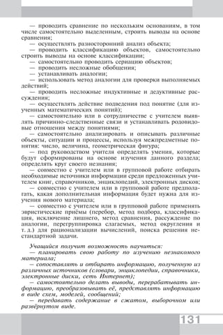 131
— проводить сравнение по нескольким основаниям, в том
числе самостоятельно выделенным, строить выводы на основе
сравнения;
— осуществлять разносторонний анализ объекта;
— проводить классификацию объектов, самостоятельно
строить выводы на основе классификации;
— самостоятельно проводить сериацию объектов;
— проводить несложные обобщения;
— устанавливать аналогии;
— использовать метод аналогии для проверки выполняемых
действий;
— проводить несложные индуктивные и дедуктивные рас-
суждения;
— осуществлять действие подведения под понятие (для из-
ученных математических понятий);
— самостоятельно или в сотрудничестве с учителем выяв-
лять причинно-следственные связи и устанавливать родовидо-
вые отношения между понятиями;
— самостоятельно анализировать и описывать различные
объекты, ситуации и процессы, используя межпредметные по-
нятия: число, величина, геометрическая фигура;
— под руководством учителя определять умения, которые
будут сформированы на основе изучения данного раздела;
определять круг своего незнания;
— совместно с учителем или в групповой работе отбирать
необходимые источники информации среди предложенных учи-
телем книг, справочников, энциклопедий, электронных дисков;
— совместно с учителем или в групповой работе предпола-
гать, какая дополнительная информация будет нужна для из-
учения нового материала;
— совместно с учителем или в групповой работе применять
эвристические приёмы (перебор, метод подбора, классифика-
ция, исключение лишнего, метод сравнения, рассуждение по
аналогии, перегруппировка слагаемых, метод округления и
т. д.) для рационализации вычислений, поиска решения не-
стандартной задачи.
Учащийся получит возможность научиться:
— планировать свою работу по изучению незнакомого
материала;
– сопоставлять и отбирать информацию, полученную из
различных источников (словари, энциклопедии, справочники,
электронные диски, сеть Интернет);
– самостоятельно делать выводы, перерабатывать ин-
формацию, преобразовывать её, представлять информацию
в виде схем, моделей, сообщений;
– передавать содержание в сжатом, выборочном или
развёрнутом виде.
 