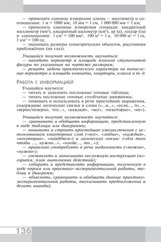 136
— применять единицу измерения длины — миллиметр и со-
отношения: 1 м = 1000 мм; 10 мм = 1 см, 1 000 000 мм = 1 км;
— применять единицы измерения площади: квадратный
миллиметр (мм2
), квадратный километр (км2
), ар (а), гектар (га)
и соотношения: 1 см2
= 100 мм2
, 100 м2
= 1 а, 10 000 м2
= 1 га,
1 км2
= 100 га;
— оценивать размеры геометрических объектов, расстояния
приближённо (на глаз).
Учащийся получит возможность научиться:
— находить периметр и площадь плоской ступенчатой
фигуры по указанным на чертеже размерам;
— решать задачи практического характера на вычисле-
ние периметра и площади комнаты, квартиры, класса и т. д.
РАБОТА С ИНФОРМАЦИЕЙ
Учащийся научится:
— читать и заполнять несложные готовые таблицы;
— читать несложные готовые столбчатые диаграммы;
— понимать и использовать в речи простейшие выражения,
содержащие логические связки и слова («...и...», «если..., то...»,
«верно/неверно, что...», «каждый», «все», «некоторые», «не»).
Учащийся получит возможность научиться:
— сравнивать и обобщать информацию, представленную
в виде таблицы или диаграммы;
— понимать и строить простейшие умозаключения с ис-
пользованием кванторных слов («все», «любые», «каждый»,
«некоторые», «найдётся») и логических связок: («для того
чтобы ..., нужно...», «когда…, то…»);
— правильно употреблять в речи модальность («можно»,
«нужно»);
— составлять и записывать несложную инструкцию (ал-
горитм, план выполнения действий);
— собирать и представлять информацию, полученную в
ходе опроса или практико-экспериментальной работы, та-
блиц и диаграмм;
— объяснять, сравнивать и обобщать данные практико-
экспериментальной работы, высказывать предположения и
делать выводы).
 