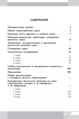 137
СОДЕРЖАНИЕ
Пояснительная записка . . . . . . . . . . . . . . . . . . . . . . . . . . . . 3
Общая характеристика курса . . . . . . . . . . . . . . . . . . . . . 4
Описание места предмета в учебном плане . . . . . . . . 7
Описание ценностных ориентиров содержания
предмета, курса . . . . . . . . . . . . . . . . . . . . . . . . . . . . . . . . . . . 8
Личностные, метапредметные и предметные
результаты освоения курса . . . . . . . . . . . . . . . . . . . . . . . . —
Содержание курса . . . . . . . . . . . . . . . . . . . . . . . . . . . . . . . . . 10
Тематическое планирование . . . . . . . . . . . . . . . . . . . . . . . 14
1 класс . . . . . . . . . . . . . . . . . . . . . . . . . . . . . . . . . . . . . . . —
2 класс . . . . . . . . . . . . . . . . . . . . . . . . . . . . . . . . . . . . . . . 41
3 класс . . . . . . . . . . . . . . . . . . . . . . . . . . . . . . . . . . . . . . . 60
4 класс . . . . . . . . . . . . . . . . . . . . . . . . . . . . . . . . . . . . . . . 79
Учебно-методическое и материально-техническое
обеспечение . . . . . . . . . . . . . . . . . . . . . . . . . . . . . . . . . . . . . . . 104
Приложение . . . . . . . . . . . . . . . . . . . . . . . . . . . . . . . . . . . . . . . 108
Общие рекомендации
к материалу раздела «Приложение» . . . . . . . . . . . . . . . —
Планируемые результаты обучения по курсу
«Математика» авторов Г. В. Дорофеева,
Т. Н. Мираковой . . . . . . . . . . . . . . . . . . . . . . . . . . . . . . . . . . —
1 класс . . . . . . . . . . . . . . . . . . . . . . . . . . . . . . . . . . . . . . . —
2 класс . . . . . . . . . . . . . . . . . . . . . . . . . . . . . . . . . . . . . . . 114
3 класс . . . . . . . . . . . . . . . . . . . . . . . . . . . . . . . . . . . . . . . 121
4 класс . . . . . . . . . . . . . . . . . . . . . . . . . . . . . . . . . . . . . . . 128
 