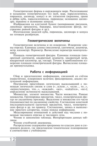 12
Геометрические формы в окружающем мире. Распознавание
и называние геометрических тел (куб, шар, параллелепипед,
пирамида, цилиндр, конус) и их элементов (вершины, грани
и рёбра куба, параллелепипеда, пирамиды; основания цилин-
дра; вершина и основание конуса).
Изображения на клетчатой бумаге (копирование рисунков,
линейные орнаменты, бордюры, восстановление фигур, по-
строение равной фигуры и др.).
Изготовление моделей куба, пирамиды, цилиндра и конуса
по готовым развёрткам.
Геометрические величины
Геометрические величины и их измерение. Измерение дли-
ны отрезка. Единицы длины (миллиметр, сантиметр, дециметр,
метр, километр). Периметр. Вычисление периметра многоуголь-
ника.
Площадь геометрической фигуры. Единицы площади (ква-
дратный сантиметр, квадратный дециметр, квадратный метр,
квадратный километр, ар, гектар). Точное и приближённое из-
мерение площади геометрической фигуры. Вычисление площа-
ди прямоугольника.
Работа с информацией
Сбор и представление информации, связанной со счётом
(пересчётом), измерением величин; фиксирование, анализ по-
лученной информации.
Построение простейших логических высказываний с по-
мощью логических связок и слов («...и/или...», «если..., то...»,
«верно/неверно, что...», «каждый», «все», «найдётся», «не»);
определение истинности высказываний.
Множество, элемент множества. Части множества. Равные
множества. Группировка предметов, чисел, геометрических фи-
гур по указанному признаку. Выделение в множестве его части
(подмножества) по указанному свойству. Составление конечной
последовательности (цепочки) предметов, чисел, геометриче-
ских фигур и др. по правилу. Составление, запись и выполне-
ние простого алгоритма, плана поиска информации.
Моделирование отношений и действий над числами с по-
мощью числового отрезка и числового луча.
Чтение и заполнение таблицы. Интерпретация данных таб-
лицы.
Чтение столбчатой диаграммы.
Распределение содержания программы по классам дано в сле-
дующем разделе, где представлено тематическое планирование
в соответствии с учебниками:
 