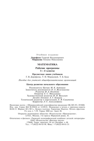 У ч е б н о е и з д а н и е
Дорофеев Георгий Владимирович
Миракова Татьяна Николаевна
МАТЕМАТИКА
Рабочие программы
1—4 классы
Предметная линия учебников
Г. В. Дорофеева, Т. Н. Мираковой, Т. Б. Бука
Пособие для учителей общеобразовательных организаций
Центр развития начального образования
Руководитель Центра М. К. Антошин
Заместитель руководителя О. А. Железникова
Редактор И. А. Окатова
Оператор Е. С. Максимова
Художественный редактор И. Н. Васильев
Дизайн обложки А. Г. Бушина
Технический редактор и верстальщик Е. В. Саватеева
Корректор Л. С. Александрова
Налоговая льгота — Общероссийский классификатор продукции ОК 005-93—953000.
Изд. лиц. Серия ИД № 05824 от 12.09.01. Подписано в печать с оригинал-макета
06.04.15. Формат 60 × 901/16. Бумага газетная. Гарнитура Ньютон. Печать офсетная.
Уч.-изд. л. 7,39. Тираж 3000 экз. Заказ № . .
Открытое акционерное общество «Издательство «Просвещение».
127521, Москва, 3-й проезд Марьиной рощи, 41.
Отпечатано в филиале «Тверской полиграфический комбинат детской литературы»
ОАО «Издательство «Высшая школа»
170040, Тверь, проспект 50 лет Октября, д. 46
Тел.: +7(4822) 44-85-98. Факс: +7(4822) 44-61-51
 
