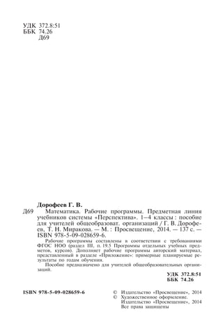 УДК 372.8:51
ББК 74.26
Д69
Дорофеев Г. В.
Д69 Математика. Рабочие программы. Предметная линия
учебников системы «Перспектива». 1–4 классы : пособие
для учителей общеобразоват. организаций / Г. В. Дорофе-
ев, Т. Н. Миракова. — М. : Просвещение, 2014. — 137 с. —
ISBN 978-5-09-028659-6.
Рабочие программы составлены в соответствии с требованиями
ФГОС НОО (раздел III, п. 19.5 Программы отдельных учебных пред-
метов, курсов). Дополняет рабочие программы авторский материал,
представленный в разделе «Приложение»: примерные планируемые ре-
зультаты по годам обучения.
Пособие предназначено для учителей общеобразовательных органи-
заций.
УДК 372.8:51
ББК 74.26
ISBN 978-5-09-028659-6 © Издательство «Просвещение», 2014
© Художественное оформление.
Издательство «Просвещение», 2014
Все права защищены
 