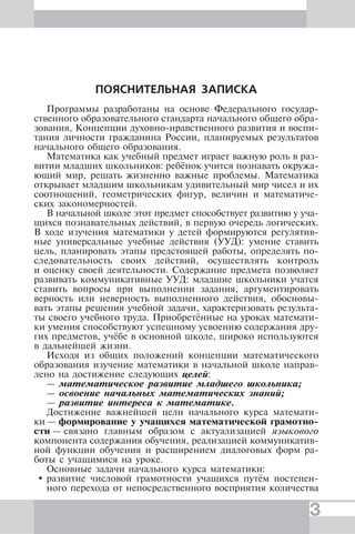 3
ПОЯСНИТЕЛЬНАЯ ЗАПИСКА
Программы разработаны на основе Федерального государ-
ственного образовательного стандарта начального общего обра-
зования, Концепции духовно-нравственного развития и воспи-
тания личности гражданина России, планируемых результатов
начального общего образования.
Математика как учебный предмет играет важную роль в раз-
витии младших школьников: ребёнок учится познавать окружа-
ющий мир, решать жизненно важные проблемы. Математика
открывает младшим школьникам удивительный мир чисел и их
соотношений, геометрических фигур, величин и математиче-
ских закономерностей.
В начальной школе этот предмет способствует развитию у уча-
щихся познавательных действий, в первую очередь логических.
В ходе изучения математики у детей формируются регулятив-
ные универсальные учебные действия (УУД): умение ставить
цель, планировать этапы предстоящей работы, определять по-
следовательность своих действий, осуществлять контроль
и оценку своей деятельности. Содержание предмета позволяет
развивать коммуникативные УУД: младшие школьники учатся
ставить вопросы при выполнении задания, аргументировать
верность или неверность выполненного действия, обосновы-
вать этапы решения учебной задачи, характеризовать результа-
ты своего учебного труда. Приобретённые на уроках математи-
ки умения способствуют успешному усвоению содержания дру-
гих предметов, учёбе в основной школе, широко используются
в дальнейшей жизни.
Исходя из общих положений концепции математического
образования изучение математики в начальной школе направ-
лено на достижение следующих целей:
— математическое развитие младшего школьника;
— освоение начальных математических знаний;
— развитие интереса к математике.
Достижение важнейшей цели начального курса математи-
ки — формирование у учащихся математической грамотно-
сти — связано главным образом с актуализацией языкового
компонента содержания обучения, реализацией коммуникатив-
ной функции обучения и расширением диалоговых форм ра-
боты с учащимися на уроке.
Основные задачи начального курса математики:
развитие числовой грамотности учащихся путём постепен-
ного перехода от непосредственного восприятия количества
 