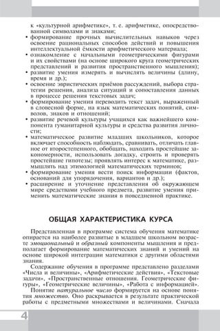 4
к «культурной арифметике», т. е. арифметике, опосредство-
ванной символами и знаками;
формирование прочных вычислительных навыков через
освоение рациональных способов действий и повышения
интеллектуальной ёмкости арифметического материала;
ознакомление с начальными геометрическими фигурами
и их свойствами (на основе широкого круга геометрических
представлений и развития пространственного мышления);
развитие умения измерять и вычислять величины (длину,
время и др.);
освоение эвристических приёмов рассуждений, выбора стра-
тегии решения, анализа ситуаций и сопоставления данных
в процессе решения текстовых задач;
формирование умения переводить текст задач, выраженный
в словесной форме, на язык математических понятий, сим-
волов, знаков и отношений;
развитие речевой культуры учащихся как важнейшего ком-
понента гуманитарной культуры и средства развития лично-
сти;
математическое развитие младших школьников, которое
включает способность наблюдать, сравнивать, отличать глав-
ное от второстепенного, обобщать, находить простейшие за-
кономерности, использовать догадку, строить и проверять
простейшие гипотезы; проявлять интерес к математике, раз-
мышлять над этимологией математических терминов;
формирование умения вести поиск информации (фактов,
оснований для упорядочения, вариантов и др.);
расширение и уточнение представления об окружающем
мире средствами учебного предмета, развитие умения при-
менять математические знания в повседневной практике.
ОБЩАЯ ХАРАКТЕРИСТИКА КУРСА
Представленная в программе система обучения математике
опирается на наиболее развитые в младшем школьном возрас-
те эмоциональный и образный компоненты мышления и пред-
полагает формирование математических знаний и умений на
основе широкой интеграции математики с другими областями
знания.
Содержание обучения в программе представлено разделами
«Числа и величины», «Арифметические действия», «Текстовые
задачи», «Пространственные отношения. Геометрические фи-
гуры», «Геометрические величины», «Работа с информацией».
Понятие натуральное число формируется на основе поня-
тия множество. Оно раскрывается в результате практической
работы с предметными множествами и величинами. Сначала
 