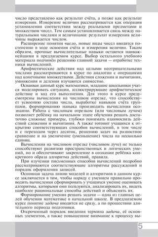 5
число представлено как результат счёта, а позже как результат
измерения. Измерение величин рассматривается как операция
установления соответствия между реальными предметами и
множеством чисел. Тем самым устанавливается связь между на-
туральными числами и величинами: результат измерения вели-
чины выражается числом.
Расширение понятия число, новые виды чисел вводятся по-
степенно в ходе освоения счёта и измерения величин. Таким
образом, прочные вычислительные навыки остаются наиваж-
нейшими в предлагаемом курсе. Выбор остального учебного
материала подчинён решению главной задачи — отработке тех-
ники вычислений.
Арифметические действия над целыми неотрицательными
числами рассматриваются в курсе по аналогии с операциями
над конечными множествами. Действия сложения и вычитания,
умножения и деления изучаются совместно.
Осваивая данный курс математики, младшие школьники учат-
ся моделировать ситуации, иллюстрирующие арифметическое
действие и ход его выполнения. Для этого в курсе преду-
смотрены вычисления на числовом отрезке, что способству-
ет усвоению состава числа, выработке навыков счёта груп-
пами, формированию навыка производить вычисления осо-
знанно. Работа с числовым отрезком (или числовым лучом)
позволяет ребёнку на начальном этапе обучения решать доста-
точно сложные примеры, глубоко понимать взаимосвязь дей-
ствий сложения и вычитания. А также готовит учащихся к от-
крытию соответствующих способов вычислений, в том числе
и с переходом через десяток, решению задач на разностное
сравнение и на увеличение (уменьшение) числа на несколько
единиц.
Вычисления на числовом отрезке (числовом луче) не только
способствуют развитию пространственных и логических уме-
ний, но и обеспечивают закрепление в сознании ребёнка кон-
кретного образа алгоритма действий, правила.
При изучении письменных способов вычислений подробно
рассматриваются соответствующие алгоритмы рассуждений и
порядок оформления записей.
Основная задача линии моделей и алгоритмов в данном кур-
се заключается в том, чтобы наряду с умением правильно про-
водить вычисления сформировать у учащихся умение оценивать
алгоритмы, которыми они пользуются, анализировать их, видеть
наиболее рациональные способы действий и объяснять их.
Формирование умения решать задачи — одна из главных це-
лей обучения математике в начальной школе. В предлагаемом
курсе понятие задача вводится не сразу, а по прошествии дли-
тельного периода подготовки.
Отсроченный порядок введения термина задача, её основ-
ных элементов, а также повышенное внимание к процессу вы-
 