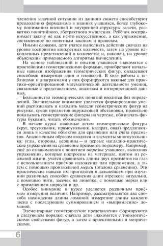 6
членения задачной ситуации из данного сюжета способствуют
преодолению формализма в знаниях учащихся, более глубоко-
му пониманию внешней и внутренней структуры задачи, раз-
витию понятийного, абстрактного мышления. Ребёнок воспри-
нимает задачу не как нечто искусственное, а как упражнение,
составленное по понятным законам и правилам.
Иными словами, дети учатся выполнять действия сначала на
уровне восприятия конкретных количеств, затем на уровне на-
копленных представлений о количестве и, наконец, на уровне
объяснения применяемого алгоритма вычислений.
На основе наблюдений и опытов учащиеся знакомятся с
простейшими геометрическими формами, приобретают началь-
ные навыки изображения геометрических фигур, овладевают
способами измерения длин и площадей. В ходе работы с та-
блицами и диаграммами у них формируются важные для прак-
тико-ориентированной математической деятельности умения,
связанные с представлением, анализом и интерпретацией дан-
ных.
Большинство геометрических понятий вводится без опреде-
лений. Значительное внимание уделяется формированию уме-
ний распознавать и находить модели геометрических фигур на
рисунке, среди предметов окружающей обстановки, правильно
показывать геометрические фигуры на чертеже, обозначать фи-
гуры буквами, читать обозначения.
В начале курса знакомые детям геометрические фигуры
(круг, треугольник, прямоугольник, квадрат, овал) предлагают-
ся лишь в качестве объектов для сравнения или счёта предме-
тов. Аналогичным образом вводятся и элементы многоугольни-
ка: углы, стороны, вершины — и первые наглядно-практиче-
ские упражнения на сравнение предметов по размеру. Например,
ещё до ознакомления с понятием отрезок учащиеся, выполняя
упражнения, которые построены на материале, взятом из ре-
альной жизни, учатся сравнивать длины двух предметов на глаз
с использованием приёмов наложения или приложения, а за-
тем с помощью произвольной мерки (эталона сравнения). Эти
практические навыки им пригодятся в дальнейшем при изуче-
нии различных способов сравнения длин отрезков: визуально,
с помощью нити, засечек на линейке, с помощью мерки или
с применением циркуля и др.
Особое внимание в курсе уделяется различным приё-
мам измерения величин. Например, рассматриваются два спо-
соба нахождения длины ломаной: измерение длины каждого
звена с последующим суммированием и «выпрямление» ло-
маной.
Элементарные геометрические представления формируются
в следующем порядке: сначала дети знакомятся с топологиче-
скими свойствами фигур, а затем с проективными и метриче-
скими.
 