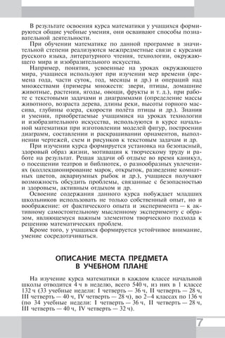 7
В результате освоения курса математики у учащихся форми-
руются общие учебные умения, они осваивают способы позна-
вательной деятельности.
При обучении математике по данной программе в значи-
тельной степени реализуются межпредметные связи с курсами
русского языка, литературного чтения, технологии, окружаю-
щего мира и изобразительного искусства.
Например, понятия, усвоенные на уроках окружающего
мира, учащиеся используют при изучении мер времени (вре-
мена года, части суток, год, месяцы и др.) и операций над
множествами (примеры множеств: звери, птицы, домашние
животные, растения, ягоды, овощи, фрукты и т. д.), при рабо-
те с текстовыми задачами и диаграммами (определение массы
животного, возраста дерева, длины реки, высоты горного мас-
сива, глубины озера, скорости полёта птицы и др.). Знания
и умения, приобретаемые учащимися на уроках технологии
и изобразительного искусства, используются в курсе началь-
ной математики при изготовлении моделей фигур, построении
диаграмм, составлении и раскрашивании орнаментов, выпол-
нении чертежей, схем и рисунков к текстовым задачам и др.
При изучении курса формируется установка на безопасный,
здоровый образ жизни, мотивация к творческому труду и ра-
боте на результат. Решая задачи об отдыхе во время каникул,
о посещении театров и библиотек, о разнообразных увлечени-
ях (коллекционирование марок, открыток, разведение комнат-
ных цветов, аквариумных рыбок и др.), учащиеся получают
возможность обсудить проблемы, связанные с безопасностью
и здоровьем, активным отдыхом и др.
Освоение содержания данного курса побуждает младших
школьников использовать не только собственный опыт, но и
воображение: от фактического опыта и эксперимента — к ак-
тивному самостоятельному мысленному эксперименту с обра-
зом, являющемуся важным элементом творческого подхода к
решению математических проблем.
Кроме того, у учащихся формируется устойчивое внимание,
умение сосредотачиваться.
ОПИСАНИЕ МЕСТА ПРЕДМЕТА
В УЧЕБНОМ ПЛАНЕ
На изучение курса математики в каждом классе начальной
школы отводится 4 ч в неделю, всего 540 ч, из них в 1 классе
132 ч (33 учебные недели: I четверть — 36 ч, II четверть — 28 ч,
III четверть — 40 ч, IV четверть — 28 ч), во 2–4 классах по 136 ч
(по 34 учебные недели: I четверть — 36 ч, II четверть — 28 ч,
III четверть — 40 ч, IV четверть — 32 ч).
 