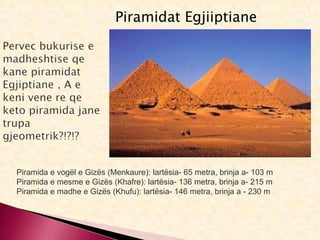Piramidat Egjiiptiane
Piramida e vogël e Gizës (Menkaure): lartësia- 65 metra, brinja a- 103 m
Piramida e mesme e Gizës (Khafre): lartësia- 136 metra, brinja a- 215 m
Piramida e madhe e Gizës (Khufu): lartësia- 146 metra, brinja a - 230 m
 