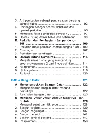 i x
3. Arti pembagian sebagai pengurangan berulang
sampai habis ........................................................ 93
4. Pembagian sebagai operasi kebalikan dari
operasi perkalian .................................................. 95
5. Mengingat fakta pembagian sampai 50 .............. 97
6. Operasi hitung dalam kehidupan sehari-hari ...... 98
B. Perkalian dan Pembagian (Sampai dengan
100) ....................................................................... 100
1. Perkalian (hasil perkalian sampai dengan 100) .. 100
2. Pembagian ........................................................... 107
3. Perkalian dan pembagian .................................... 111
C Operasi Hitung Campuran................................. 114
1. Menyelesaiakan soal yang mengandung
sekurang-kurangnya 2 dari 4 operasi hitung....... 114
2. Rangkuman .......................................................... 116
3. Uji kompetensi ...................................................... 118
4. Refleksi ................................................................. 120
BAB 4 Bangun Datar ..................................................... 121
A Mengelompokkan Bangun Datar ..................... 122
1. Mengelompokka bangun datar menurut
bentuknya ............................................................. 122
2. Rangkaian bangun datar ..................................... 125
B Mengenal Unsur-Unsur Bangun Datar (Sisi dan
Sudut)................................................................... 128
1. Mengenal sudut dan titik sudut ............................ 128
2. Bangun segitiga.................................................... 130
3. Bangun segiempat ............................................... 137
4. Bangun persegi .................................................... 142
5. Bangun persegi panjang...................................... 147
6. Rangkuman .......................................................... 153
 