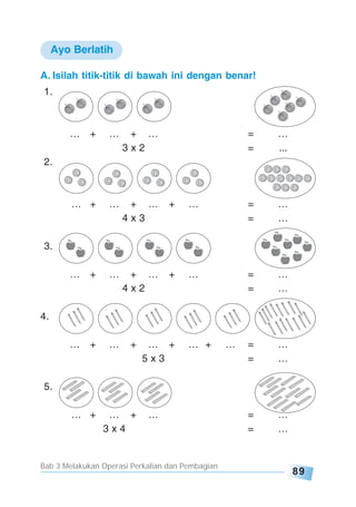 Bab 3 Melakukan Operasi Perkalian dan Pembagian
89
A. Isilah titik-titik di bawah ini dengan benar!
1.
… + … + … = …
3 x 2 = ...
2.
… + … + … + … = …
4 x 3 = …
3.
… + … + … + … = …
4 x 2 = …
4.
… + … + … + … + … = …
5 x 3 = …
5.
… + … + … = …
3 x 4 = …
Ayo Berlatih
 