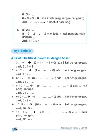94
Matematika Kelas 2 SD/MI
A. Isilah titik-titik di bawah ini dengan benar!
1. 3 : 1 = … (3 – 1 – 1 – 1 = 0) ada 3 kali pengurangan.
Jadi, 3 : 1 = 3
2. 4 : 2 = … (4 – … – … = 0) ada … kali pengurangan
Jadi, 4 : 2 = ....
3. 6 : 2 = … (6 – … – … – … = 0) ada … kali pengurangan.
Jadi, 6 : 2 = ....
4. 8 : 2 = … (8 – … – … – … – … = 0) ada … kali
pengurangan.
Jadi, 8 : 2 = ....
5. 9 : 3 = … (9 – … – …– … = 0) ada … kali pengurangan.
Jadi, 9 : 3 = ....
6. 10 : 5 = … (10 – … – … = 0) ada … kali pengurangan.
Jadi, 10 : 5 = ....
7. 12 : 4 = … (12 – … – …– … = 0) ada … kali
pengurangan.
Jadi, 12 : 4 = ....
Ayo Berlatih
6 : 3 = ....
6 – 3 – 3 = 0 (ada 2 kali pengurangan dengan 3)
Jadi, 6 : 3 = 2 2 disebut hasil bagi
b. 8 : 2 = ....
8 – 2 – 2 – 2 – 2 = 0 (ada 4 kali pengurangan
dengan 2)
Jadi, 8 : 2 = 4
 