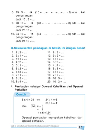 Bab 3 Melakukan Operasi Perkalian dan Pembagian
95
8. 15 : 3 = … (15 – … – …– …– …– … = 0) ada … kali
pengurangan.
Jadi, 15 : 3 = ....
9. 20 : 5 = … (20 – … – … – …– … = 0) ada … kali
pengurangan.
Jadi, 20 : 5 = ....
10. 24 : 6 = … (24 – … – … – …– … = 0) ada … kali
pengurangan.
Jadi, 24 : 6 = ....
B. Selesaikanlah pembagian di bawah ini dengan benar!
1. 2 : 2 = .... 11. 9 : 3 = ....
2. 3 : 1 = .... 12. 9 : 9 = ....
3. 4 : 1 = .... 13. 8 : 8 = ....
4. 4 : 2 = .... 14. 3 : 3 = ....
5. 5 : 1 = .... 15. 4 : 4 = ....
6. 6 : 2 = .... 16. 5 : 5 = ....
7. 6 : 3 = .... 17. 6 : 6 = ....
8. 7 : 1 = .... 18. 7 : 7 = ....
9. 8 : 2 = .... 19. 10 : 5 = ...
10. 8 : 4 = .... 20. 10 : 2 = ....
4. Pembagian sebagai Operasi Kebalikan dari Operasi
Perkalian
Contoh
6 x 4 = 24 24 : 4 = 6
24 : 6 = 4
atau 24 : 4 = 6
4 x 6 = 24
Operasi pembagian merupakan kebalikan dari
operasi perkalian.
 