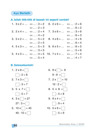 96
Matematika Kelas 2 SD/MI
A. Isilah titik-titik di bawah ini seperti contoh!
1. 3 x 2 = … … : 3 = 2 6. 2 x 6 = … … : 2 = 6
… : 2 = 3 … : 6 = 2
2. 2 x 4 = … … : 2 = 4 7. 3 x 6 = … … : 3 = 6
… : 4 = 2 … : 6 = 3
3. 5 x 2 = … … : 5 = 2 8. 4 x 6 = … … : 4 = 6
… : 2 = 5 … : 6 = 4
4. 5 x 3 = … … : 5 = 3 9. 6 x 5 = … … : 6 = 5
… : 3 = 5 … : 5 = 6
5. 4 x 5 = … … : 4 = 5 10. 7 x 4 = … … : 7 = 4
… : 5 = 4 … : 4 = 7
B. Selesaikanlah!
1. 2 x 8 = 6. 9 x = 9
: 2 = 8 9 : 9 =
2. 7 x 3 = 7. 2 x = 10
: 3 = 7 10 : 2 =
3. 5 x 7 = 8. 5 x 8 =
: 5 = 7 : 5 = 8
4. 3 x = 27 9. 9 x 4 =
27 : 3 = : 9 = 4
5. 10 x = 40 10. 5 x 9 =
40 : 10 = : 5 = 9
Ayo Berlatih
 