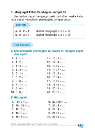 Bab 3 Melakukan Operasi Perkalian dan Pembagian
97
Contoh
5. Mengingat Fakta Pembagian sampai 50
Jika kalian dapat mengingat fakta perkalian, maka kalian
juga dapat memahami pembagian dengan cepat.
a. 8 : 2 = 4 (kamu mengingat 4 x 2 = 8)
b. 9 : 3 = 3 (kamu mengingat 3 x 3 = 9)
Ayo Berlatih
A. Selesaikanlah pembagian di bawah ini dengan cepat
dan tepat!
1. 3 : 1 = .... 11. 10 : 5 = ....
2. 4 : 2 = .... 12. 12 : 4 = ....
3. 4 : 4 = .... 13. 12 : 6 = ....
4. 3 : 3 = .... 14. 14 : 7 = ....
5. 5 : 1 = .... 15. 15 : 5 = ....
6. 6 : 2 = .... 16. 16 : 4 = ....
7. 9 : 3 = .... 17. 18 : 6 = ....
8. 7 : 1 = .... 18. 18 : 9 = ....
9. 8 : 4 = .... 19. 20 : 4 = ....
10. 8 : 8 = .... 20. 20 : 2 = ....
B. Hitunglah!
1. 8 : 2 = .... 6. 20 : 10 = ....
2. 10 : 10 = .... 7. 21 : 3 = ....
3. 12 : 3 = .... 8. 24 : 4 = ....
4. 15 : 3 = .... 9. 24 : 3 = ....
5. 16 : 8 = .... 10. 25 : 5 = ....
 