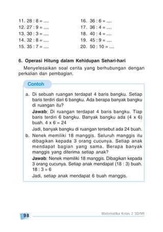 98
Matematika Kelas 2 SD/MI
Contoh
11. 28 : 8 = .... 16. 36 : 6 = ....
12. 27 : 9 = .... 17. 36 : 4 = ....
13. 30 : 3 = .... 18. 40 : 4 = ....
14. 32 : 8 = .... 19. 45 : 9 = ....
15. 35 : 7 = .... 20. 50 : 10 = ....
6. Operasi Hitung dalam Kehidupan Sehari-hari
Menyelesaikan soal cerita yang berhubungan dengan
perkalian dan pembagian.
a. Di sebuah ruangan terdapat 4 baris bangku. Setiap
baris terdiri dari 6 bangku. Ada berapa banyak bangku
di ruangan itu?
Jawab: Di ruangan terdapat 4 baris bangku. Tiap
baris terdiri 6 bangku. Banyak bangku ada (4 x 6)
buah. 4 x 6 = 24
Jadi, banyak bangku di ruangan tersebut ada 24 buah.
b. Nenek memiliki 18 manggis. Seluruh manggis itu
dibagikan kepada 3 orang cucunya. Setiap anak
mendapat bagian yang sama. Berapa banyak
manggis yang diterima setiap anak?
Jawab: Nenek memiliki 18 manggis. Dibagikan kepada
3 orang cucunya. Setiap anak mendapat (18 : 3) buah.
18 : 3 = 6
Jadi, setiap anak mendapat 6 buah manggis.
 