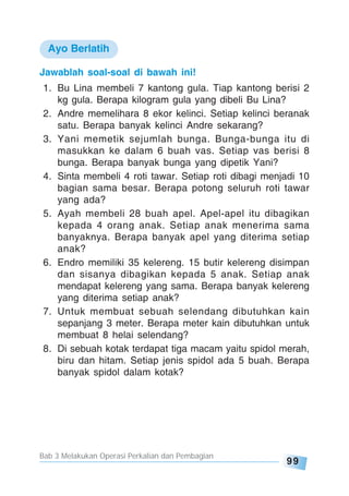 Bab 3 Melakukan Operasi Perkalian dan Pembagian
99
Jawablah soal-soal di bawah ini!
1. Bu Lina membeli 7 kantong gula. Tiap kantong berisi 2
kg gula. Berapa kilogram gula yang dibeli Bu Lina?
2. Andre memelihara 8 ekor kelinci. Setiap kelinci beranak
satu. Berapa banyak kelinci Andre sekarang?
3. Yani memetik sejumlah bunga. Bunga-bunga itu di
masukkan ke dalam 6 buah vas. Setiap vas berisi 8
bunga. Berapa banyak bunga yang dipetik Yani?
4. Sinta membeli 4 roti tawar. Setiap roti dibagi menjadi 10
bagian sama besar. Berapa potong seluruh roti tawar
yang ada?
5. Ayah membeli 28 buah apel. Apel-apel itu dibagikan
kepada 4 orang anak. Setiap anak menerima sama
banyaknya. Berapa banyak apel yang diterima setiap
anak?
6. Endro memiliki 35 kelereng. 15 butir kelereng disimpan
dan sisanya dibagikan kepada 5 anak. Setiap anak
mendapat kelereng yang sama. Berapa banyak kelereng
yang diterima setiap anak?
7. Untuk membuat sebuah selendang dibutuhkan kain
sepanjang 3 meter. Berapa meter kain dibutuhkan untuk
membuat 8 helai selendang?
8. Di sebuah kotak terdapat tiga macam yaitu spidol merah,
biru dan hitam. Setiap jenis spidol ada 5 buah. Berapa
banyak spidol dalam kotak?
Ayo Berlatih
 