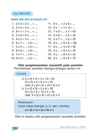 102
Matematika Kelas 2 SD/MI
Contoh
Kesimpulan:
Untuk setiap bilangan a, b, dan c berlaku:
a x (b x c) = (a x b) x c
a. 2 x (3 x 4) = 2 x 12 = 24
(2 x 3) x 4 = 6 x 4 = 24
Jadi, 2 x (3 x 4) = (2 x 3) x 4
b. 5 x (2 x 3) = 5 x 6 = 30
(5 x 2) x 3 = 10 x 3 = 30
Jadi, 5 x (2 x 3) = (5 x 2) x 3
Isilah titik-titik di bawah ini!
1. 2 x 3 = 3 x ... = .... 11. 9 x ... = 2 x 9 = ....
2. 2 x 4 = 4 x ... = .... 12. 6 x ... = 7 x 6 = ....
3. 8 x 7 = 7 x ... = .... 13. 7 x 9 = ... x 7 = 63
4. 5 x 6 = 6 x ... = .... 14. 5 x 8 = ... x 5 = 40
5. 9 x 3 = 3 x ... = .... 15. 5 x 7 = ... x 5 = 35
6. 6 x 7 = ... x 6 = .... 16. 6 x ... = 6 x 6 = 36
7. 5 x 5 = ... x 5 = .... 17. 8 x ... = 4 x 8 = 32
8. 8 x 9 = ... x 8 = .... 18. 5 x ... = 9 x 5 = 45
9. 4 x 7 = ... x 4 = .... 19. 3 x ... = 8 x 3 = 24
10. 6 x 5 = ... x 6 = .... 20. 9 x ... = 8 x 9 = 72
Sifat pengelompokkan (asosiatif) pada perkalian
Perhatikanlah perkalian bilangan-bilangan berikut ini!
Ayo Berlatih
Sifat ini disebut sifat pengelompokan (asosiatif) perkalian.
 